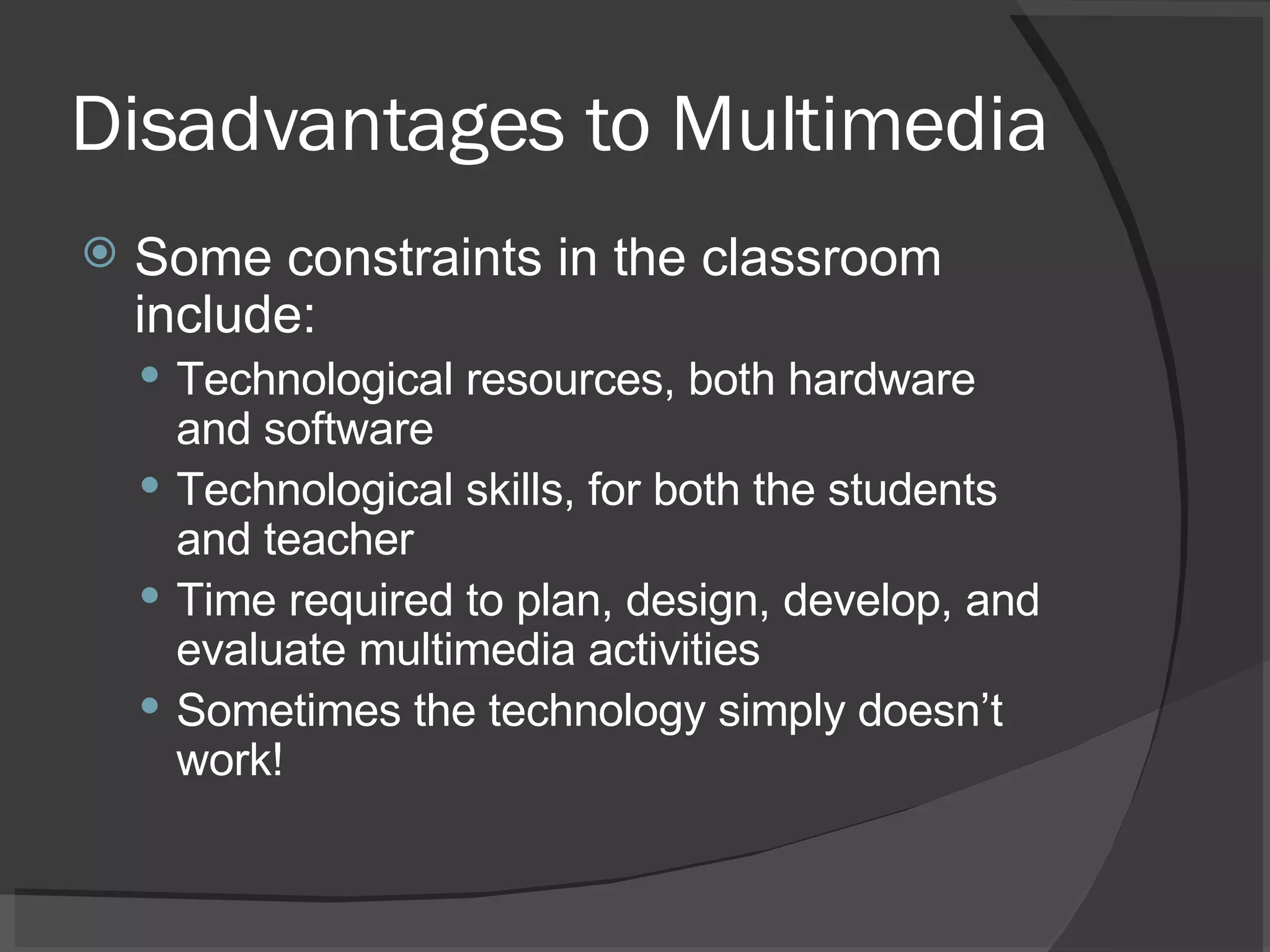 Disadvantages to Multimedia Some constraints in the classroom include:  Technological resources, both hardware and software  Technological skills, for both the students and teacher  Time required to plan, design, develop, and evaluate multimedia activities  Sometimes the technology simply doesn’t work! 