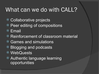 What can we do with CALL? Collaborative projects Peer editing of compositions Email Reinforcement of classroom material Games and simulations Blogging and podcasts WebQuests Authentic language learning opportunities 