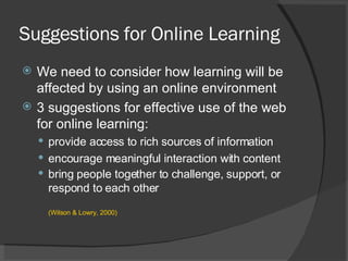 Suggestions for Online Learning We need to consider how learning will be affected by using an online environment  3 suggestions for effective use of the web for online learning: provide access to rich sources of information encourage meaningful interaction with content bring people together to challenge, support, or respond to each other (Wilson & Lowry, 2000)  