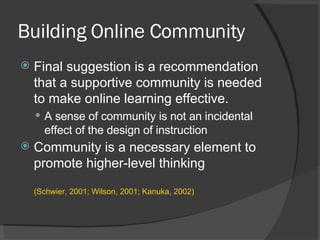 Building Online Community Final suggestion is a recommendation that a supportive community is needed to make online learning effective.  A sense of community is not an incidental effect of the design of instruction Community is a necessary element to promote higher-level thinking  (Schwier, 2001; Wilson, 2001; Kanuka, 2002) 