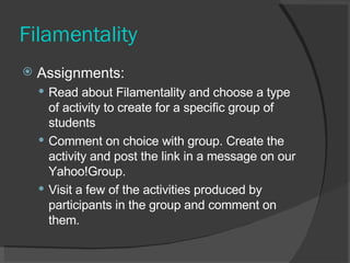 Filamentality Assignments:  Read about Filamentality and choose a type of activity to create for a specific group of students  Comment on choice with group. Create the activity and post the link in a message on our Yahoo!Group.  Visit a few of the activities produced by participants in the group and comment on them.  