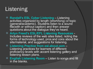 Listening Randall’s  ESL Cyber Listening   – Listening activities organized by length (short/long) or topic (general/academic). Students listen to a sound file(with or without caption) and then answer questions about the dialogue they've heard.  Arlyn Freed's ESL/EFL Listening Resources   - Includes reviews of the web sites listed, noting the forms of technology used, pros and cons about the site/material, and suggestions for listening.  Listening Practice from esl.about.com   – Listening practices for learners of different proficiency levels with accent listening gallery and listening lesson plans.  English Listening Room   – Listen to songs and fill in the blanks. 