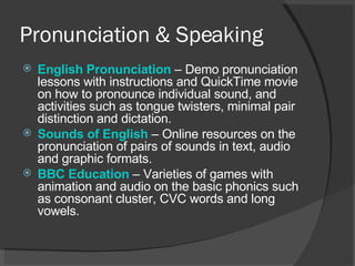 Pronunciation & Speaking English  Pronunciation   – Demo pronunciation lessons with instructions and QuickTime movie on how to pronounce individual sound, and activities such as tongue twisters, minimal pair distinction and dictation.  Sounds of English   – Online resources on the pronunciation of pairs of sounds in text, audio and graphic formats.  BBC Education   – Varieties of games with animation and audio on the basic phonics such as consonant cluster, CVC words and long vowels.  
