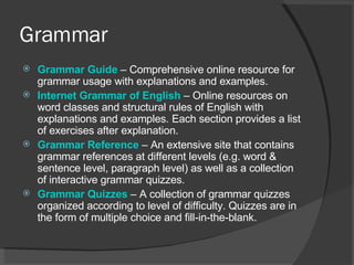 Grammar Grammar  Guide   – Comprehensive online resource for grammar usage with explanations and examples.  Internet Grammar of English   – Online resources on word classes and structural rules of English with explanations and examples. Each section provides a list of exercises after explanation.  Grammar Reference   – An extensive site that contains grammar references at different levels (e.g. word & sentence level, paragraph level) as well as a collection of interactive grammar quizzes.  Grammar Quizzes   – A collection of grammar quizzes organized according to level of difficulty. Quizzes are in the form of multiple choice and fill-in-the-blank.  