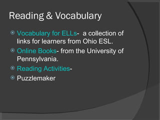 Reading & Vocabulary Vocabulary for ELLs -  a collection of links for learners from Ohio ESL. Online Books - from the University of Pennsylvania. Reading Activities -  Puzzlemaker 