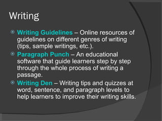 Writing Writing  Guidelines   – Online resources of guidelines on different genres of writing (tips, sample writings, etc.).  Paragraph Punch   – An educational software that guide learners step by step through the whole process of writing a passage.  Writing Den   – Writing tips and quizzes at word, sentence, and paragraph levels to help learners to improve their writing skills.  