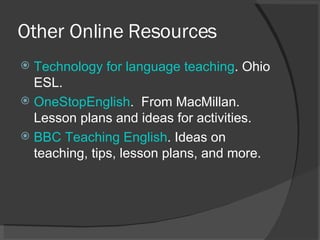 Other Online Resources Technology for language teaching . Ohio ESL. OneStopEnglish .  From MacMillan. Lesson plans and ideas for activities. BBC Teaching English . Ideas on teaching, tips, lesson plans, and more. 