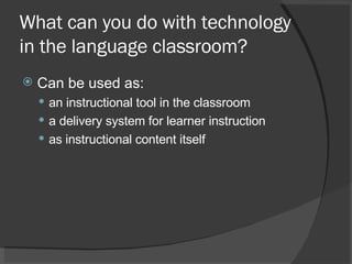 What can you do with technology in the language classroom? Can be used as:  an instructional tool in the classroom a delivery system for learner instruction as instructional content itself 