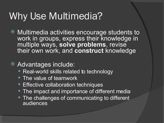 Why Use Multimedia? Multimedia activities encourage students to work in groups, express their knowledge in multiple ways,  solve problems , revise their own work, and  construct  knowledge Advantages include:  Real-world skills related to technology  The value of teamwork  Effective collaboration techniques  The impact and importance of different media  The challenges of communicating to different audiences  