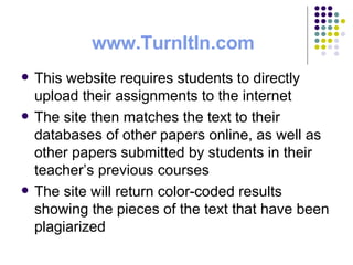 www. TurnItIn .com This website requires students to directly upload their assignments to the internet The site then matches the text to their databases of other papers online, as well as other papers submitted by students in their teacher’s previous courses The site will return color-coded results showing the pieces of the text that have been plagiarized 