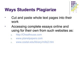 Ways Students Plagiarize Cut and paste whole text pages into their work Accessing complete essays online and using for their own from such websites as: http://Cheathouse.com www.planetpapers.com www.costal.edu/library/mills2.htm 