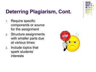 Deterring Plagiarism, Cont. Require specific components or source for the assignment Structure assignments with smaller parts due at various times Include topics that spark students’ interests 