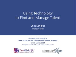 Using Technology
to Find and Manage Talent
Chris Kendrick
Mercury xRM
Delivered at the seminar
“How to Attract and Keep the Best Talent…For Less”
on 19 March 2014
Organised by LoveWorkLife in partnership with Mercury xRM
 