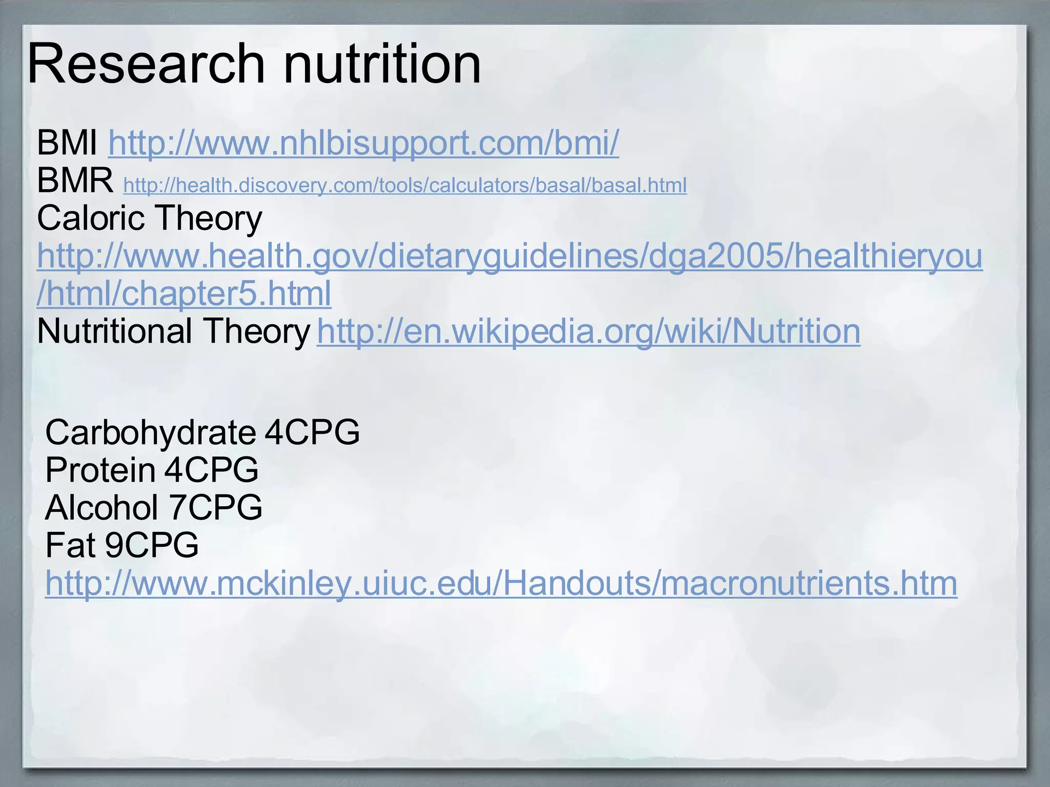 Research nutrition BMI  http://www.nhlbisupport.com/bmi/ BMR  http://health.discovery.com/tools/calculators/basal/basal.html Caloric Theory  http://www.health.gov/dietaryguidelines/dga2005/healthieryou/html/chapter5.html Nutritional Theory   http://en.wikipedia.org/wiki/Nutrition Carbohydrate 4CPG Protein 4CPG Alcohol 7CPG Fat 9CPG http://www.mckinley.uiuc.edu/Handouts/macronutrients.htm 