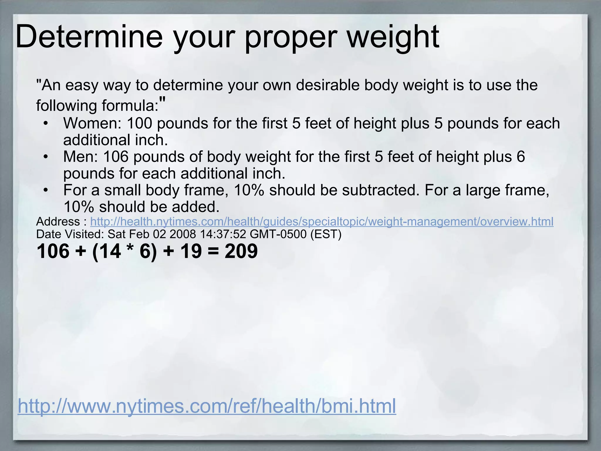 Determine your proper weight http://www.nytimes.com/ref/health/bmi.html "An easy way to determine your own desirable body weight is to use the following formula: " Women: 100 pounds for the first 5 feet of height plus 5 pounds for each additional inch. Men: 106 pounds of body weight for the first 5 feet of height plus 6 pounds for each additional inch. For a small body frame, 10% should be subtracted. For a large frame, 10% should be added. Address :  http://health.nytimes.com/health/guides/specialtopic/weight-management/overview.html Date Visited: Sat Feb 02 2008 14:37:52 GMT-0500 (EST) 106 + (14 * 6) + 19 = 209 