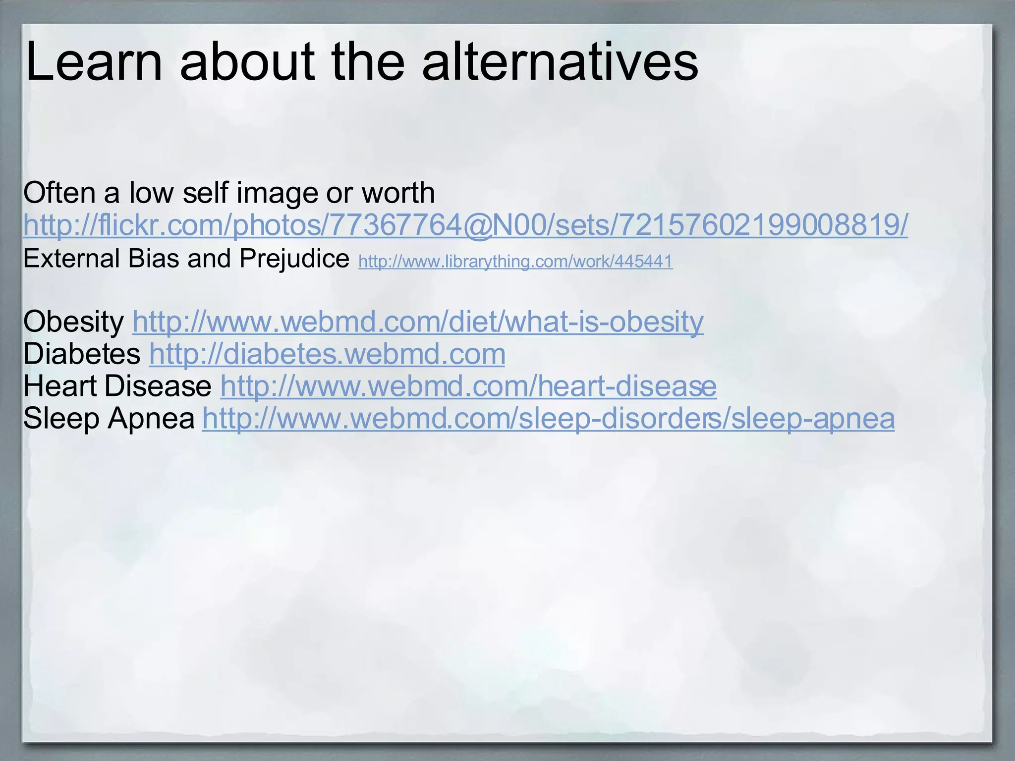 Learn about the alternatives Often a low self image or worth  http://flickr.com/photos/77367764@N00/sets/72157602199008819/ External Bias and Prejudice   http://www.librarything.com/work/445441 Obesity  http://www.webmd.com/diet/what-is-obesity Diabetes  http://diabetes.webmd.com Heart Disease  http://www.webmd.com/heart-disease Sleep Apnea  http://www.webmd.com/sleep-disorders/sleep-apnea 