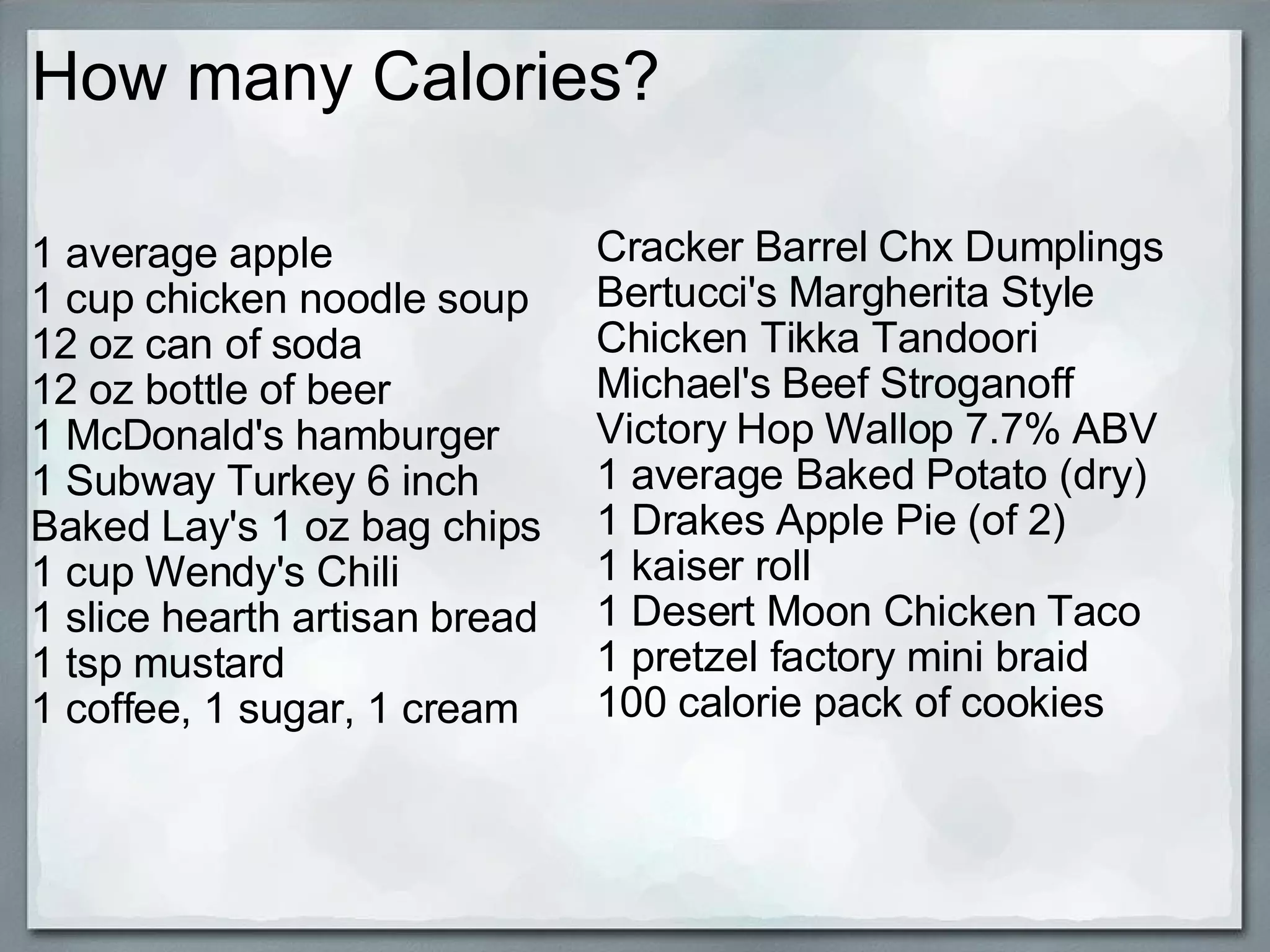 How many Calories? 1 average apple 1 cup chicken noodle soup 12 oz can of soda 12 oz bottle of beer 1 McDonald's hamburger 1 Subway Turkey 6 inch Baked Lay's 1 oz bag chips 1 cup Wendy's Chili 1 slice hearth artisan bread 1 tsp mustard 1 coffee, 1 sugar, 1 cream Cracker Barrel Chx Dumplings Bertucci's Margherita Style Chicken Tikka Tandoori Michael's Beef Stroganoff Victory Hop Wallop 7.7% ABV 1 average Baked Potato (dry) 1 Drakes Apple Pie (of 2) 1 kaiser roll 1 Desert Moon Chicken Taco 1 pretzel factory mini braid 100 calorie pack of cookies 