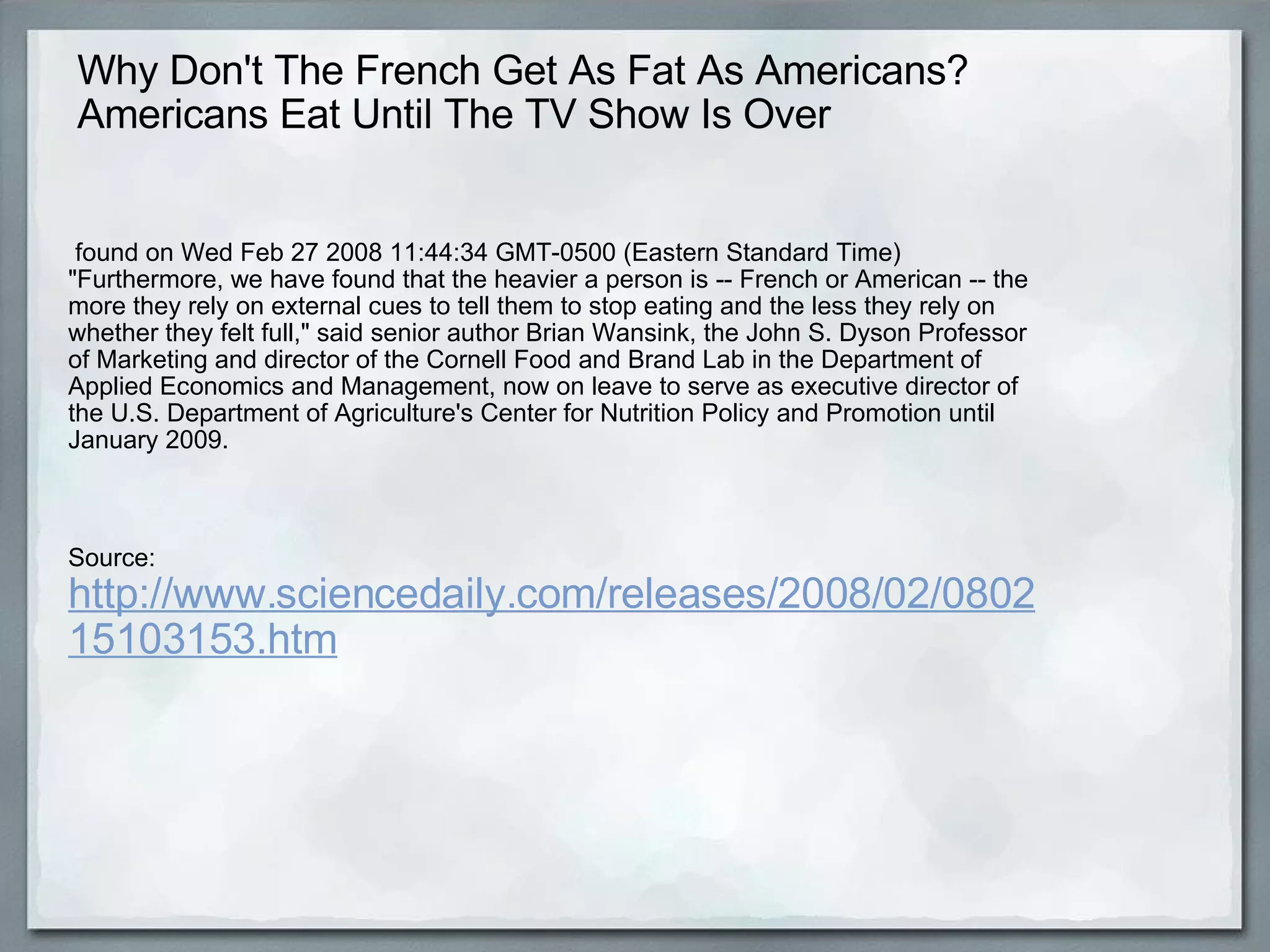 Why Don't The French Get As Fat As Americans?  Americans Eat Until The TV Show Is Over   found on Wed Feb 27 2008 11:44:34 GMT-0500 (Eastern Standard Time) "Furthermore, we have found that the heavier a person is -- French or American -- the more they rely on external cues to tell them to stop eating and the less they rely on whether they felt full," said senior author Brian Wansink, the John S. Dyson Professor of Marketing and director of the Cornell Food and Brand Lab in the Department of Applied Economics and Management, now on leave to serve as executive director of the U.S. Department of Agriculture's Center for Nutrition Policy and Promotion until January 2009. Source:  http://www.sciencedaily.com/releases/2008/02/080215103153.htm 