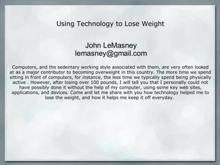 Using Technology to Lose Weight Computers, and the sedentary working style associated with them, are very often lo ok ed at as a major contributor to becoming overweight in this country. The more time we spend sitting in front of computers, for instance, the less time we typically spend being physically active . However, after losing over 100 pounds, I will tell you that I personally could not have possibly done it without the help of my computer, using some key web sites, applications, and devices. Come and let me share with you how technology helped me to lose the weight, and how it helps me keep it off everyday.    John LeMasney lemasney@gmail.com 