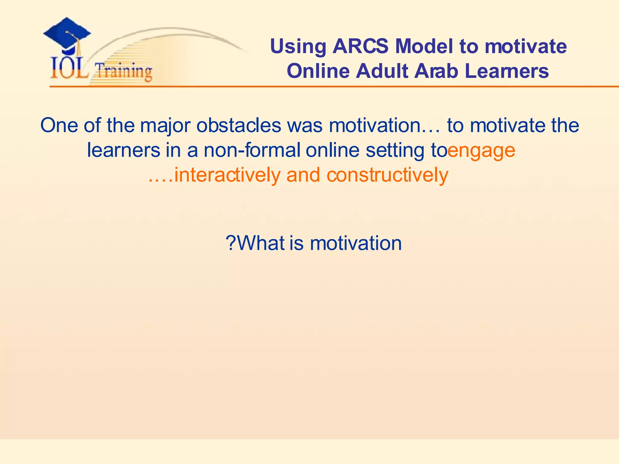 Using ARCS Model to motivate Online Adult Arab Learners One of the major obstacles was motivation… to motivate the learners in a non-formal online setting to  engage interactively and constructively…. What is motivation?   