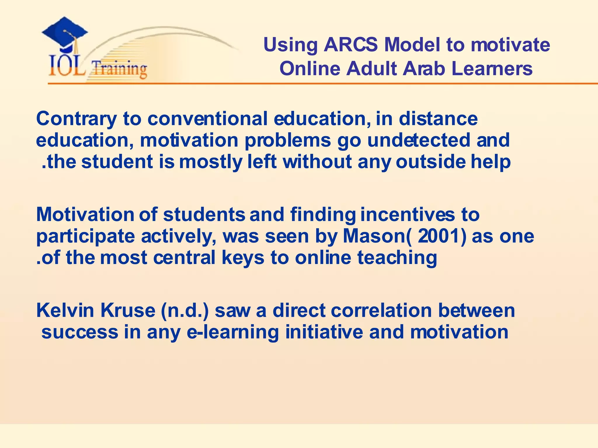 Using ARCS Model to motivate Online Adult Arab Learners Contrary to conventional education, in distance education, motivation problems go undetected and the student is mostly left without any outside help.  Motivation of students and finding incentives to participate actively, was seen by Mason( 2001) as one of the most central keys to online teaching. Kelvin Kruse (n.d.) saw a direct correlation between success in any e-learning initiative and motivation  