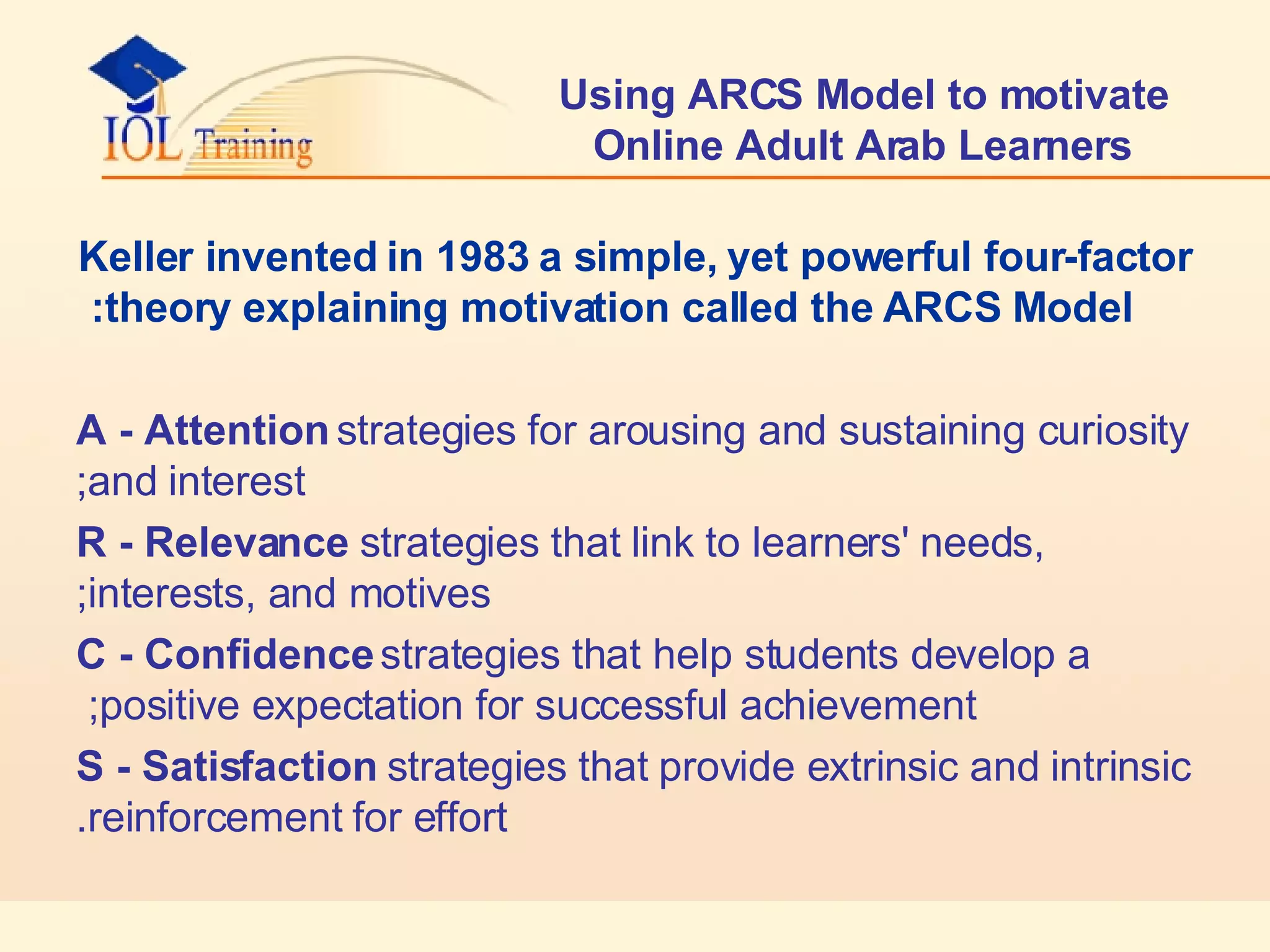 Using ARCS Model to motivate Online Adult Arab Learners Keller invented in 1983 a simple, yet powerful four-factor theory explaining motivation called the ARCS Model: A - Attention  strategies for arousing and sustaining curiosity and interest; R - Relevance  strategies that link to learners' needs, interests, and motives; C - Confidence  strategies that help students develop a positive expectation for successful achievement;  S - Satisfaction  strategies that provide extrinsic and intrinsic reinforcement for effort. 