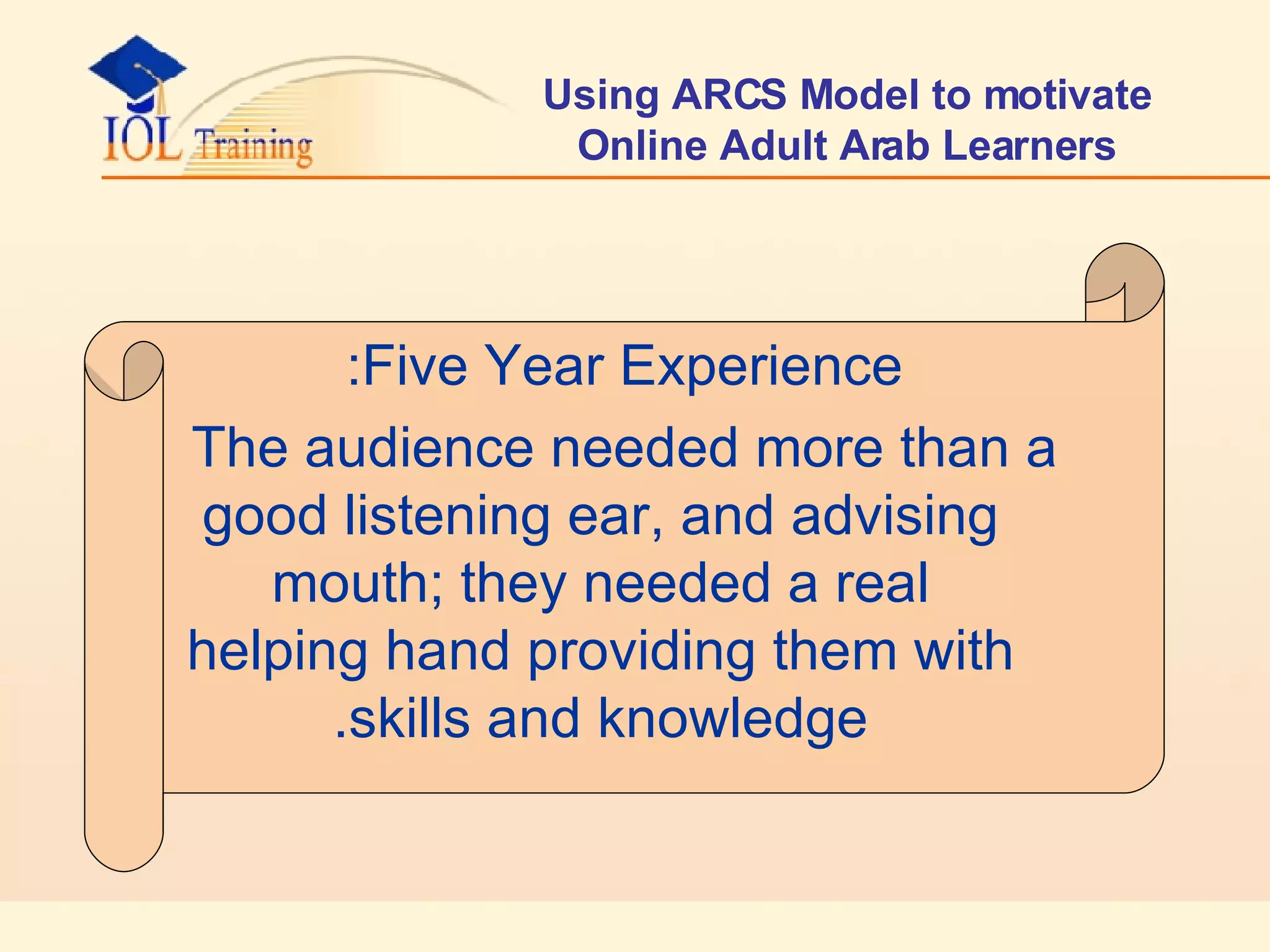 Using ARCS Model to motivate Online Adult Arab Learners Five Year Experience: The audience needed more than a good listening ear, and advising mouth; they needed a real helping hand providing them with skills and knowledge. 