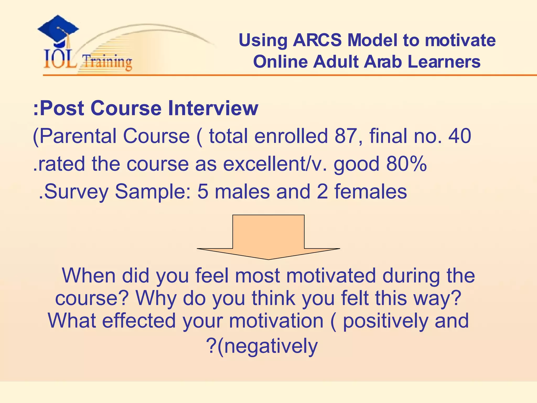 Using ARCS Model to motivate Online Adult Arab Learners Post Course Interview: Parental Course ( total enrolled 87, final no. 40) 80% rated the course as excellent/v. good. Survey Sample: 5 males and 2 females.  When did you feel most motivated during the course? Why do you think you felt this way? What effected your motivation ( positively and negatively)?   
