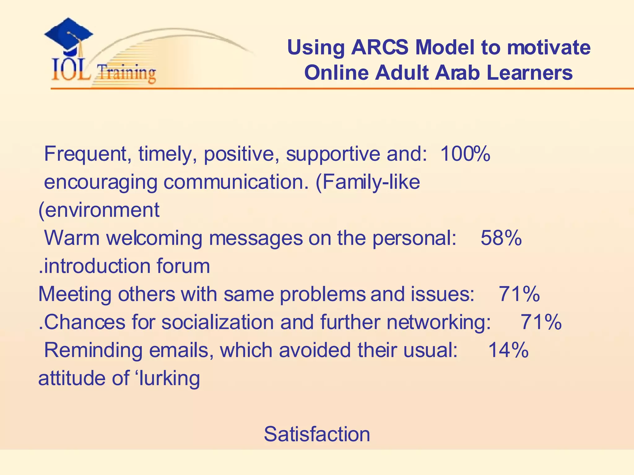Using ARCS Model to motivate Online Adult Arab Learners 100%  :Frequent, timely, positive, supportive and  encouraging communication. (Family-like  environment) 58%  :Warm welcoming messages on the personal  introduction forum. 71%  :Meeting others with same problems and issues 71%  :Chances for socialization and further networking. 14%  :Reminding emails, which avoided their usual  attitude of ‘lurking Satisfaction 