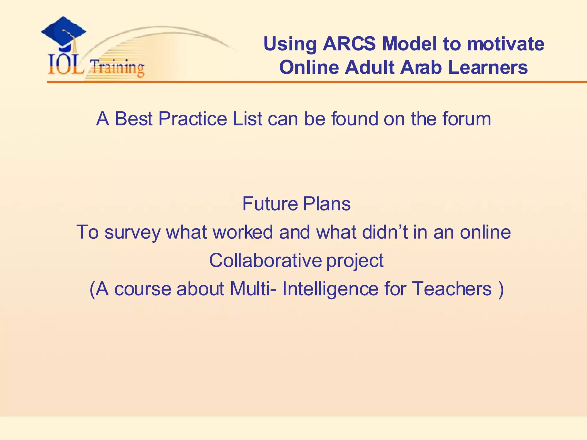Using ARCS Model to motivate Online Adult Arab Learners A Best Practice List can be found on the forum Future Plans  To survey what worked and what didn’t in an online Collaborative project  ( A course about Multi- Intelligence for Teachers)  