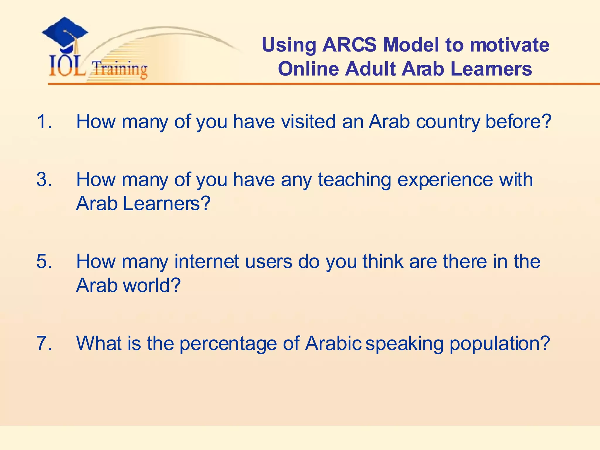 Using ARCS Model to motivate Online Adult Arab Learners How many of you have visited an Arab country before? How many of you have any teaching experience with Arab Learners? How many internet users do you think are there in the Arab world? What is the percentage of Arabic speaking population? 