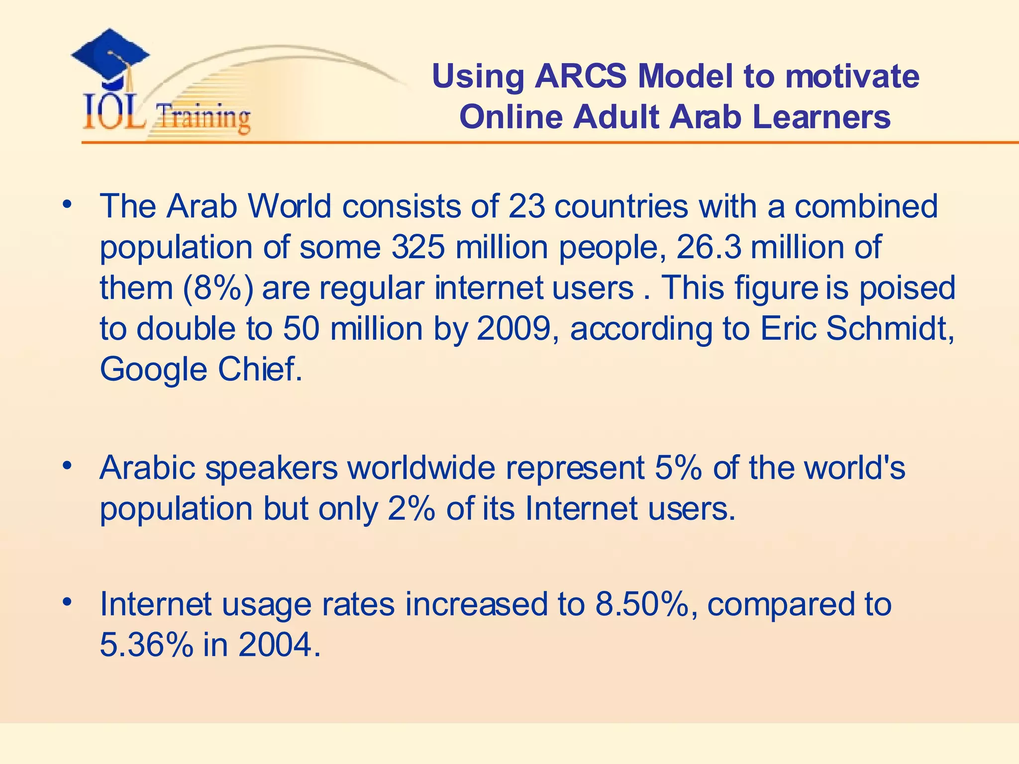 Using ARCS Model to motivate Online Adult Arab Learners The Arab World consists of 23 countries with a combined population of some 325 million people, 26.3 million  of them  (8%)  are regular internet users  . This figure is poised to double to 50 million by 2009, according to Eric Schmidt, Google Chief.  Arabic speakers worldwide represent 5% of the world's population but only 2% of its Internet users.  Internet usage rates increased to 8.50%, compared to 5.36% in 2004.   