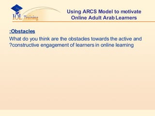 Using ARCS Model to motivate Online Adult Arab Learners Obstacles: What do you think are the obstacles towards the active and constructive engagement of learners in online learning? 