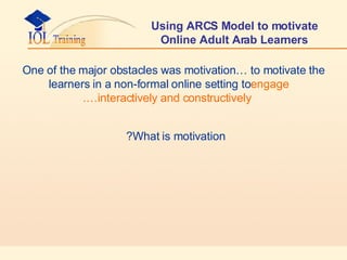 Using ARCS Model to motivate Online Adult Arab Learners One of the major obstacles was motivation… to motivate the learners in a non-formal online setting to  engage interactively and constructively…. What is motivation?   