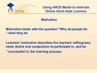 Using ARCS Model to motivate Online Adult Arab Learners Motivation  Motivation deals with the question "Why do people do what they do“. Learners' motivation describes the learners' willingness, need, desire and compulsion to participate in, and be successful in, the learning process"   