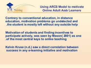 Using ARCS Model to motivate Online Adult Arab Learners Contrary to conventional education, in distance education, motivation problems go undetected and the student is mostly left without any outside help.  Motivation of students and finding incentives to participate actively, was seen by Mason( 2001) as one of the most central keys to online teaching. Kelvin Kruse (n.d.) saw a direct correlation between success in any e-learning initiative and motivation  