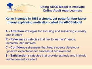 Using ARCS Model to motivate Online Adult Arab Learners Keller invented in 1983 a simple, yet powerful four-factor theory explaining motivation called the ARCS Model: A - Attention  strategies for arousing and sustaining curiosity and interest; R - Relevance  strategies that link to learners' needs, interests, and motives; C - Confidence  strategies that help students develop a positive expectation for successful achievement;  S - Satisfaction  strategies that provide extrinsic and intrinsic reinforcement for effort. 