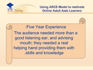 Using ARCS Model to motivate Online Adult Arab Learners Five Year Experience: The audience needed more than a good listening ear, and advising mouth; they needed a real helping hand providing them with skills and knowledge. 