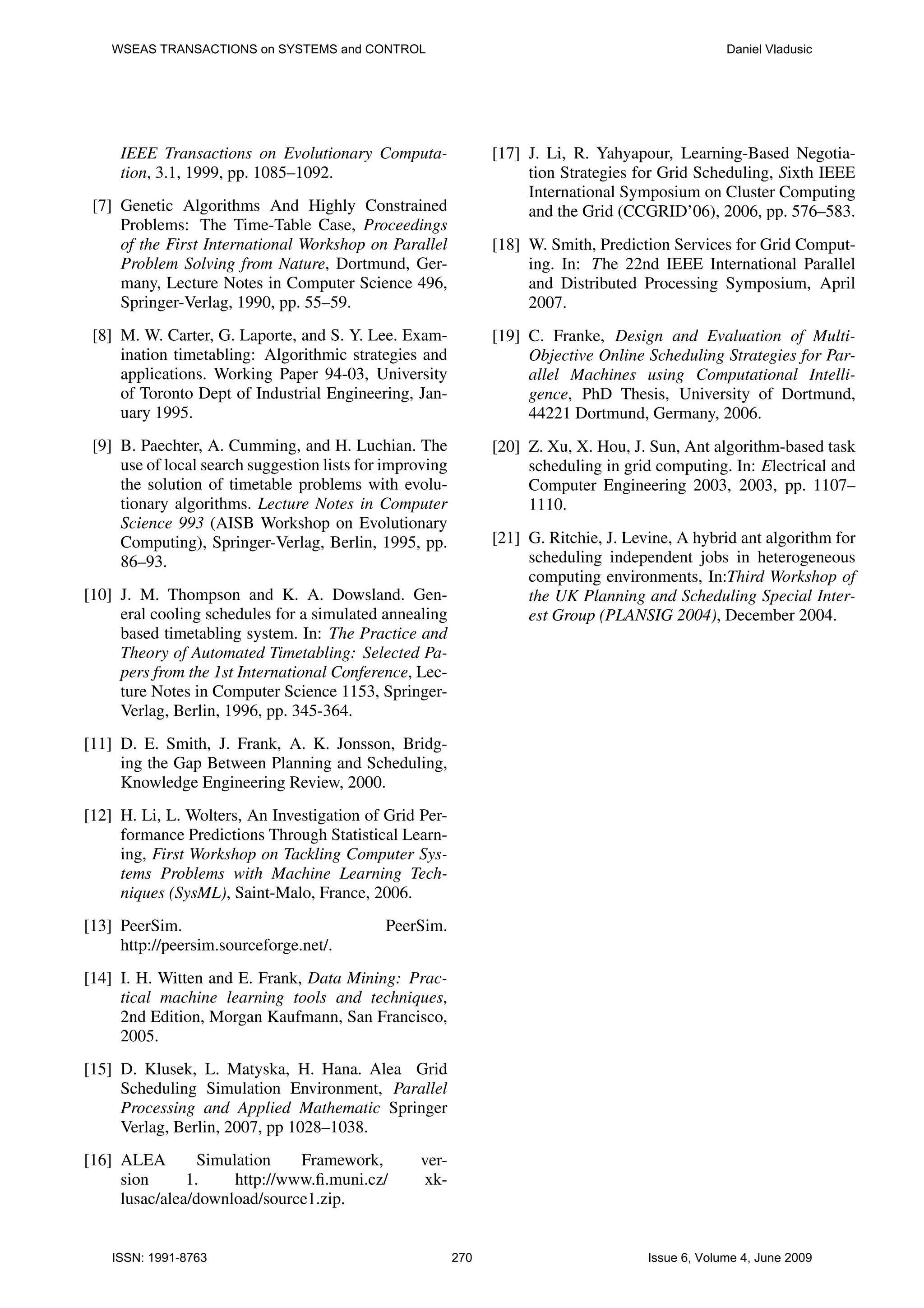 WSEAS TRANSACTIONS on SYSTEMS and CONTROL Daniel Vladusic IEEE Transactions on Evolutionary Computa- [17] J. Li, R. Yahyapour, Learning-Based Negotia- tion, 3.1, 1999, pp. 1085–1092. tion Strategies for Grid Scheduling, Sixth IEEE International Symposium on Cluster Computing [7] Genetic Algorithms And Highly Constrained and the Grid (CCGRID’06), 2006, pp. 576–583. Problems: The Time-Table Case, Proceedings of the First International Workshop on Parallel [18] W. Smith, Prediction Services for Grid Comput- Problem Solving from Nature, Dortmund, Ger- ing. In: The 22nd IEEE International Parallel many, Lecture Notes in Computer Science 496, and Distributed Processing Symposium, April Springer-Verlag, 1990, pp. 55–59. 2007. [8] M. W. Carter, G. Laporte, and S. Y. Lee. Exam- [19] C. Franke, Design and Evaluation of Multi- ination timetabling: Algorithmic strategies and Objective Online Scheduling Strategies for Par- applications. Working Paper 94-03, University allel Machines using Computational Intelli- of Toronto Dept of Industrial Engineering, Jan- gence, PhD Thesis, University of Dortmund, uary 1995. 44221 Dortmund, Germany, 2006. [9] B. Paechter, A. Cumming, and H. Luchian. The [20] Z. Xu, X. Hou, J. Sun, Ant algorithm-based task use of local search suggestion lists for improving scheduling in grid computing. In: Electrical and the solution of timetable problems with evolu- Computer Engineering 2003, 2003, pp. 1107– tionary algorithms. Lecture Notes in Computer 1110. Science 993 (AISB Workshop on Evolutionary Computing), Springer-Verlag, Berlin, 1995, pp. [21] G. Ritchie, J. Levine, A hybrid ant algorithm for 86–93. scheduling independent jobs in heterogeneous computing environments, In:Third Workshop of [10] J. M. Thompson and K. A. Dowsland. Gen- the UK Planning and Scheduling Special Inter- eral cooling schedules for a simulated annealing est Group (PLANSIG 2004), December 2004. based timetabling system. In: The Practice and Theory of Automated Timetabling: Selected Pa- pers from the 1st International Conference, Lec- ture Notes in Computer Science 1153, Springer- Verlag, Berlin, 1996, pp. 345-364. [11] D. E. Smith, J. Frank, A. K. Jonsson, Bridg- ing the Gap Between Planning and Scheduling, Knowledge Engineering Review, 2000. [12] H. Li, L. Wolters, An Investigation of Grid Per- formance Predictions Through Statistical Learn- ing, First Workshop on Tackling Computer Sys- tems Problems with Machine Learning Tech- niques (SysML), Saint-Malo, France, 2006. [13] PeerSim. PeerSim. http://peersim.sourceforge.net/. [14] I. H. Witten and E. Frank, Data Mining: Prac- tical machine learning tools and techniques, 2nd Edition, Morgan Kaufmann, San Francisco, 2005. [15] D. Klusek, L. Matyska, H. Hana. Alea Grid Scheduling Simulation Environment, Parallel Processing and Applied Mathematic Springer Verlag, Berlin, 2007, pp 1028–1038. [16] ALEA Simulation Framework, ver- sion 1. http://www.ﬁ.muni.cz/ xk- lusac/alea/download/source1.zip. ISSN: 1991-8763 270 Issue 6, Volume 4, June 2009 