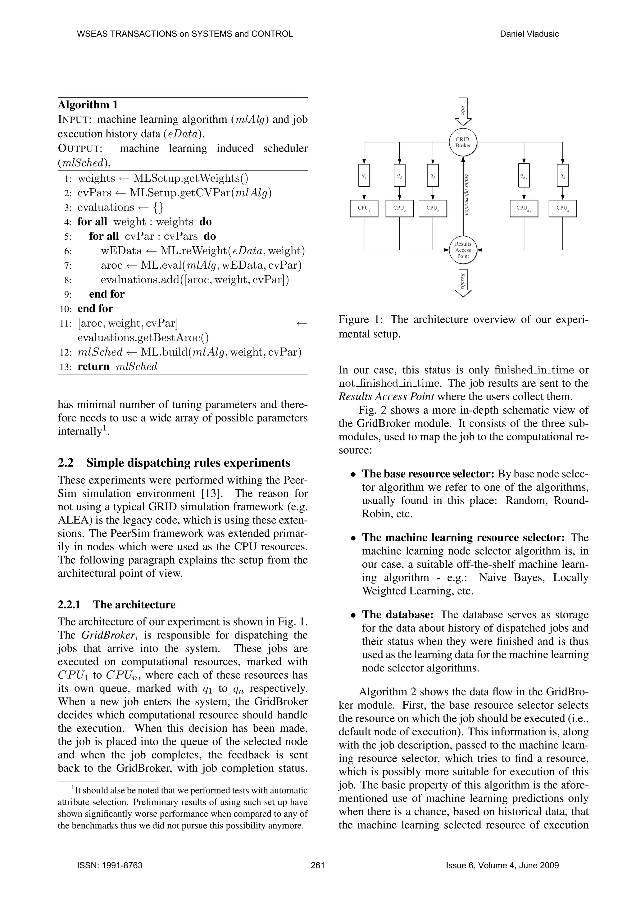 WSEAS TRANSACTIONS on SYSTEMS and CONTROL Daniel Vladusic Algorithm 1 I NPUT: machine learning algorithm (mlAlg) and job execution history data (eData). O UTPUT: machine learning induced scheduler (mlSched ), 1: weights ← MLSetup.getWeights() 2: cvPars ← MLSetup.getCVPar(mlAlg) 3: evaluations ← {} 4: for all weight : weights do 5: for all cvPar : cvPars do 6: wEData ← ML.reWeight(eData, weight) 7: aroc ← ML.eval(mlAlg, wEData, cvPar) 8: evaluations.add([aroc, weight, cvPar]) 9: end for 10: end for 11: [aroc, weight, cvPar] ← Figure 1: The architecture overview of our experi- evaluations.getBestAroc() mental setup. 12: mlSched ← ML.build(mlAlg, weight, cvPar) 13: return mlSched In our case, this status is only ﬁnished in time or not ﬁnished in time. The job results are sent to the Results Access Point where the users collect them. has minimal number of tuning parameters and there- Fig. 2 shows a more in-depth schematic view of fore needs to use a wide array of possible parameters the GridBroker module. It consists of the three sub- internally1 . modules, used to map the job to the computational re- source: 2.2 Simple dispatching rules experiments • The base resource selector: By base node selec- These experiments were performed withing the Peer- tor algorithm we refer to one of the algorithms, Sim simulation environment [13]. The reason for usually found in this place: Random, Round- not using a typical GRID simulation framework (e.g. Robin, etc. ALEA) is the legacy code, which is using these exten- sions. The PeerSim framework was extended primar- • The machine learning resource selector: The ily in nodes which were used as the CPU resources. machine learning node selector algorithm is, in The following paragraph explains the setup from the our case, a suitable off-the-shelf machine learn- architectural point of view. ing algorithm - e.g.: Naive Bayes, Locally Weighted Learning, etc. 2.2.1 The architecture • The database: The database serves as storage The architecture of our experiment is shown in Fig. 1. for the data about history of dispatched jobs and The GridBroker, is responsible for dispatching the their status when they were ﬁnished and is thus jobs that arrive into the system. These jobs are used as the learning data for the machine learning executed on computational resources, marked with node selector algorithms. CP U1 to CP Un , where each of these resources has its own queue, marked with q1 to qn respectively. Algorithm 2 shows the data ﬂow in the GridBro- When a new job enters the system, the GridBroker ker module. First, the base resource selector selects decides which computational resource should handle the resource on which the job should be executed (i.e., the execution. When this decision has been made, default node of execution). This information is, along the job is placed into the queue of the selected node with the job description, passed to the machine learn- and when the job completes, the feedback is sent ing resource selector, which tries to ﬁnd a resource, back to the GridBroker, with job completion status. which is possibly more suitable for execution of this 1 It should alse be noted that we performed tests with automatic job. The basic property of this algorithm is the afore- attribute selection. Preliminary results of using such set up have mentioned use of machine learning predictions only shown signiﬁcantly worse performance when compared to any of when there is a chance, based on historical data, that the benchmarks thus we did not pursue this possibility anymore. the machine learning selected resource of execution ISSN: 1991-8763 261 Issue 6, Volume 4, June 2009 