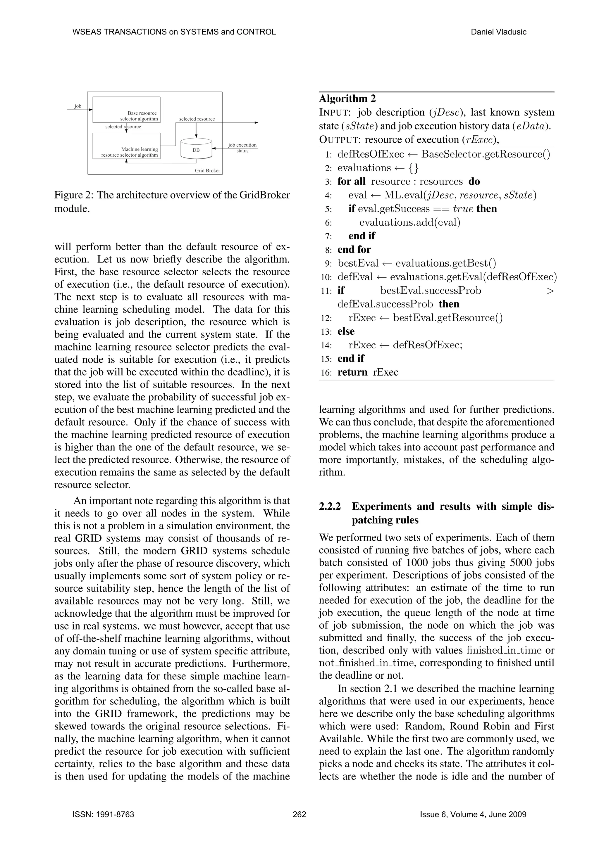 WSEAS TRANSACTIONS on SYSTEMS and CONTROL Daniel Vladusic Algorithm 2 I NPUT: job description (jDesc), last known system state (sState) and job execution history data (eData). O UTPUT: resource of execution (rExec), 1: defResOfExec ← BaseSelector.getResource() 2: evaluations ← {} 3: for all resource : resources do Figure 2: The architecture overview of the GridBroker 4: eval ← ML.eval(jDesc, resource, sState) module. 5: if eval.getSuccess == true then 6: evaluations.add(eval) 7: end if will perform better than the default resource of ex- 8: end for ecution. Let us now brieﬂy describe the algorithm. 9: bestEval ← evaluations.getBest() First, the base resource selector selects the resource 10: defEval ← evaluations.getEval(defResOfExec) of execution (i.e., the default resource of execution). 11: if bestEval.successProb > The next step is to evaluate all resources with ma- chine learning scheduling model. The data for this defEval.successProb then evaluation is job description, the resource which is 12: rExec ← bestEval.getResource() being evaluated and the current system state. If the 13: else machine learning resource selector predicts the eval- 14: rExec ← defResOfExec; uated node is suitable for execution (i.e., it predicts 15: end if that the job will be executed within the deadline), it is 16: return rExec stored into the list of suitable resources. In the next step, we evaluate the probability of successful job ex- ecution of the best machine learning predicted and the learning algorithms and used for further predictions. default resource. Only if the chance of success with We can thus conclude, that despite the aforementioned the machine learning predicted resource of execution problems, the machine learning algorithms produce a is higher than the one of the default resource, we se- model which takes into account past performance and lect the predicted resource. Otherwise, the resource of more importantly, mistakes, of the scheduling algo- execution remains the same as selected by the default rithm. resource selector. An important note regarding this algorithm is that 2.2.2 Experiments and results with simple dis- it needs to go over all nodes in the system. While patching rules this is not a problem in a simulation environment, the real GRID systems may consist of thousands of re- We performed two sets of experiments. Each of them sources. Still, the modern GRID systems schedule consisted of running ﬁve batches of jobs, where each jobs only after the phase of resource discovery, which batch consisted of 1000 jobs thus giving 5000 jobs usually implements some sort of system policy or re- per experiment. Descriptions of jobs consisted of the source suitability step, hence the length of the list of following attributes: an estimate of the time to run available resources may not be very long. Still, we needed for execution of the job, the deadline for the acknowledge that the algorithm must be improved for job execution, the queue length of the node at time use in real systems. we must however, accept that use of job submission, the node on which the job was of off-the-shelf machine learning algorithms, without submitted and ﬁnally, the success of the job execu- any domain tuning or use of system speciﬁc attribute, tion, described only with values ﬁnished in time or may not result in accurate predictions. Furthermore, not ﬁnished in time, corresponding to ﬁnished until as the learning data for these simple machine learn- the deadline or not. ing algorithms is obtained from the so-called base al- In section 2.1 we described the machine learning gorithm for scheduling, the algorithm which is built algorithms that were used in our experiments, hence into the GRID framework, the predictions may be here we describe only the base scheduling algorithms skewed towards the original resource selections. Fi- which were used: Random, Round Robin and First nally, the machine learning algorithm, when it cannot Available. While the ﬁrst two are commonly used, we predict the resource for job execution with sufﬁcient need to explain the last one. The algorithm randomly certainty, relies to the base algorithm and these data picks a node and checks its state. The attributes it col- is then used for updating the models of the machine lects are whether the node is idle and the number of ISSN: 1991-8763 262 Issue 6, Volume 4, June 2009 