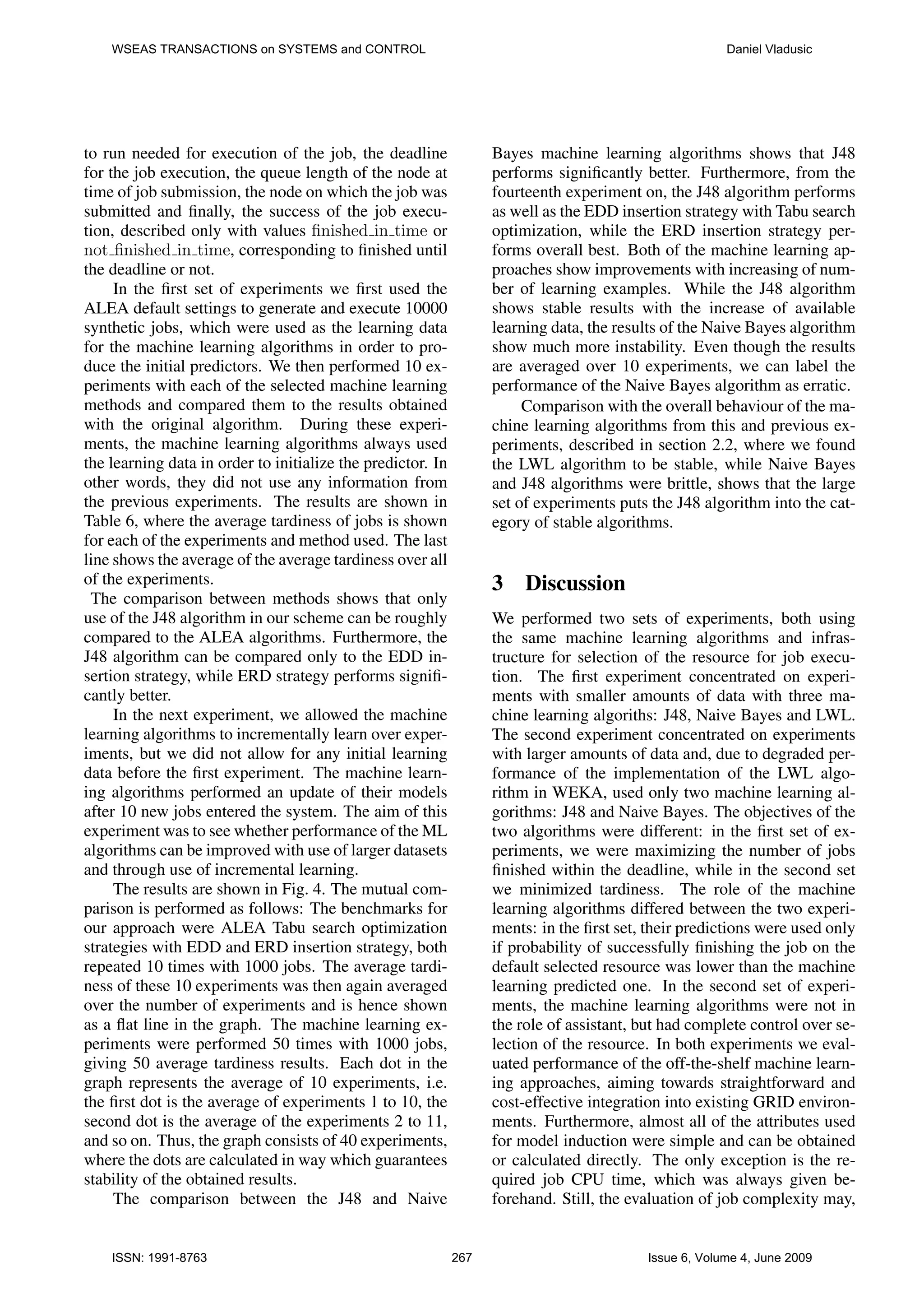 WSEAS TRANSACTIONS on SYSTEMS and CONTROL Daniel Vladusic to run needed for execution of the job, the deadline Bayes machine learning algorithms shows that J48 for the job execution, the queue length of the node at performs signiﬁcantly better. Furthermore, from the time of job submission, the node on which the job was fourteenth experiment on, the J48 algorithm performs submitted and ﬁnally, the success of the job execu- as well as the EDD insertion strategy with Tabu search tion, described only with values ﬁnished in time or optimization, while the ERD insertion strategy per- not ﬁnished in time, corresponding to ﬁnished until forms overall best. Both of the machine learning ap- the deadline or not. proaches show improvements with increasing of num- In the ﬁrst set of experiments we ﬁrst used the ber of learning examples. While the J48 algorithm ALEA default settings to generate and execute 10000 shows stable results with the increase of available synthetic jobs, which were used as the learning data learning data, the results of the Naive Bayes algorithm for the machine learning algorithms in order to pro- show much more instability. Even though the results duce the initial predictors. We then performed 10 ex- are averaged over 10 experiments, we can label the periments with each of the selected machine learning performance of the Naive Bayes algorithm as erratic. methods and compared them to the results obtained Comparison with the overall behaviour of the ma- with the original algorithm. During these experi- chine learning algorithms from this and previous ex- ments, the machine learning algorithms always used periments, described in section 2.2, where we found the learning data in order to initialize the predictor. In the LWL algorithm to be stable, while Naive Bayes other words, they did not use any information from and J48 algorithms were brittle, shows that the large the previous experiments. The results are shown in set of experiments puts the J48 algorithm into the cat- Table 6, where the average tardiness of jobs is shown egory of stable algorithms. for each of the experiments and method used. The last line shows the average of the average tardiness over all of the experiments. 3 Discussion The comparison between methods shows that only use of the J48 algorithm in our scheme can be roughly We performed two sets of experiments, both using compared to the ALEA algorithms. Furthermore, the the same machine learning algorithms and infras- J48 algorithm can be compared only to the EDD in- tructure for selection of the resource for job execu- sertion strategy, while ERD strategy performs signiﬁ- tion. The ﬁrst experiment concentrated on experi- cantly better. ments with smaller amounts of data with three ma- In the next experiment, we allowed the machine chine learning algoriths: J48, Naive Bayes and LWL. learning algorithms to incrementally learn over exper- The second experiment concentrated on experiments iments, but we did not allow for any initial learning with larger amounts of data and, due to degraded per- data before the ﬁrst experiment. The machine learn- formance of the implementation of the LWL algo- ing algorithms performed an update of their models rithm in WEKA, used only two machine learning al- after 10 new jobs entered the system. The aim of this gorithms: J48 and Naive Bayes. The objectives of the experiment was to see whether performance of the ML two algorithms were different: in the ﬁrst set of ex- algorithms can be improved with use of larger datasets periments, we were maximizing the number of jobs and through use of incremental learning. ﬁnished within the deadline, while in the second set The results are shown in Fig. 4. The mutual com- we minimized tardiness. The role of the machine parison is performed as follows: The benchmarks for learning algorithms differed between the two experi- our approach were ALEA Tabu search optimization ments: in the ﬁrst set, their predictions were used only strategies with EDD and ERD insertion strategy, both if probability of successfully ﬁnishing the job on the repeated 10 times with 1000 jobs. The average tardi- default selected resource was lower than the machine ness of these 10 experiments was then again averaged learning predicted one. In the second set of experi- over the number of experiments and is hence shown ments, the machine learning algorithms were not in as a ﬂat line in the graph. The machine learning ex- the role of assistant, but had complete control over se- periments were performed 50 times with 1000 jobs, lection of the resource. In both experiments we eval- giving 50 average tardiness results. Each dot in the uated performance of the off-the-shelf machine learn- graph represents the average of 10 experiments, i.e. ing approaches, aiming towards straightforward and the ﬁrst dot is the average of experiments 1 to 10, the cost-effective integration into existing GRID environ- second dot is the average of the experiments 2 to 11, ments. Furthermore, almost all of the attributes used and so on. Thus, the graph consists of 40 experiments, for model induction were simple and can be obtained where the dots are calculated in way which guarantees or calculated directly. The only exception is the re- stability of the obtained results. quired job CPU time, which was always given be- The comparison between the J48 and Naive forehand. Still, the evaluation of job complexity may, ISSN: 1991-8763 267 Issue 6, Volume 4, June 2009 