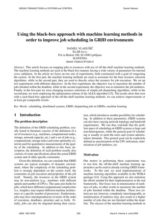WSEAS TRANSACTIONS on SYSTEMS and CONTROL                                                         Daniel Vladusic




    Using the black-box approach with machine learning methods in
        order to improve job scheduling in GRID environments
                                                DANIEL VLADUSIC  ˇ ˇ
                                                    XLAB d.o.o.
                                        Pot za Brdom 100, SI-1000 Ljubljana
                                                    SLOVENIA
                                               daniel.vladusic@xlab.si
Abstract: This article focuses on mapping jobs to resources with use of off-the-shelf machine learning methods.
The machine learning methods are used in the black-box manner, having a wide variety of parameters for internal
cross validation. In the article we focus on two sets of experiments, both constructed with a goal of congesting
the system. In the ﬁrst part, the machine learning methods are used as assistants for the base resource selection
algorithms, while in the second part, they are used to directly select the resource for job execution. We set up
two experiments with different objectives. In the ﬁrst experiment, the objective was to maximize the number of
jobs ﬁnished within the deadline, while in the second experiment, the objective was to minimize the job tardiness.
Finally, in the ﬁrst part we were changing resource selections of simple job dispatching algorithms, while in the
second part, we were employing the optimization scheme of the ALEA algorithm [15]. The results show that even
with a such black-box approach of the off-the-shelf machine learning methods, we can achieve improvements or
at least get comparable results.

Key–Words: scheduling, distributed systems, GRID, dispatching jobs in GRIDs, machine learning


1    Introduction                                                 tion, which introduces another possibility for schedul-
                                                                  ing. In addition to these parameters, GRID systems
The problem description                                           can also have varying network topology and bandwith
                                                                  requirements. We can thus conclude that the prob-
The deﬁnition of the GRID scheduling problem, usu-                lem space of scheduling on GRID systems is large and
ally found in literature consists of the deﬁnition of a           non-heterogenous, while the general goal of schedul-
set of resources (e.g., machines, computational nodes,            ing is usually to meet the users and system adminis-
storage, network capacity, etc.) and a set of jobs (e.g.,         trators demands. This general goal can be explicitely
computational, storage tasks) and some optimality cri-            deﬁned as maximization of the CPU utilization, mini-
terion used for quantitative measurements of the qual-            mization of job tardiness, etc.
ity of the scheduling. In addition to this basic de-
scription, the deﬁnition of such problem usually also
consists of some speciﬁcations about the actual GRID              Motivation
system and of other speciﬁc constraints.
      Given this deﬁnition, we can conclude that GRID             Our motive in performing these experiments was
systems are typical examples of dynamic environ-                  to test how the off-the-shelf machine learning ap-
ment, where the complexity of the scheduling prob-                proaches can be used in already existing GRID frame-
lem is strongly dependent on the system itself, the               works. To this end, we used implementations of
constraints on job execution and properties of the job            machine learning algorithms available in the WEKA
itself. Namely, the resources in the GRID system                  package [14]. Using this approach we also minimize
may be non-uniform (e.g., machines with different                 the efforts needed for their implementation in the real
speeds and number of CPUs). The same also holds for               frameworks. Our focus was in minimization of tardi-
jobs, which have different computational complexities             ness of jobs, in other words to maximize the number
(i.e., lengths), may require different machine architec-          of jobs ﬁnished within the deadline. These two cri-
tures or a speciﬁc number of processors. Furthermore,             teria are not, however, completely interchangeable, as
jobs may have interdependencies in terms of the order             minimization of tardiness may also result in a higher
of execution, deadlines, priorities and so forth. Fi-             number of jobs that are not ﬁnished within the dead-
nally, jobs can also be migrated during their execu-              line. The success of the machine learning methods in


    ISSN: 1991-8763                                         259                          Issue 6, Volume 4, June 2009
 