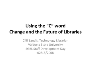 Using the “C” word Change and the Future of Libraries Cliff Landis, Technology Librarian Valdosta State University SGRL Staff Development Day 02/18/2008 