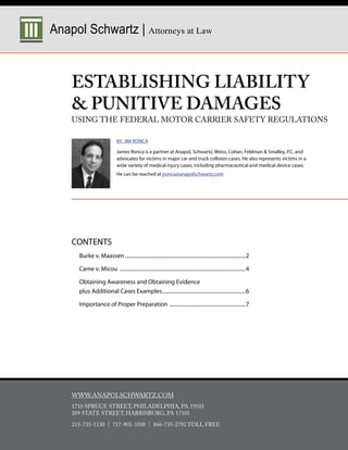 Anapol Schwartz | Attorneys at Law



    ESTABLISHING LIABILITY
     PUNITIVE DAMAGES
    USING THE FEDERAL MOTOR CARRIER SAFETY REGULATIONS

                              BY: JIM RONCA

                              James Ronca is a partner at Anapol, Schwartz, Weiss, Cohan, Feldman  Smalley, P.C. and
                              advocates for victims in major car and truck collision cases. He also represents victims in a
                              wide variety of medical injury cases, including pharmaceutical and medical device cases.
                              He can be reached at jronca@anapolschwartz.com




    CONTENTS
      Burke v. Maassen ............................................................................................2

      Came v. Micou ................................................................................................4

      Obtaining Awareness and Obtaining Evidence
      plus Additional Cases Examples............................