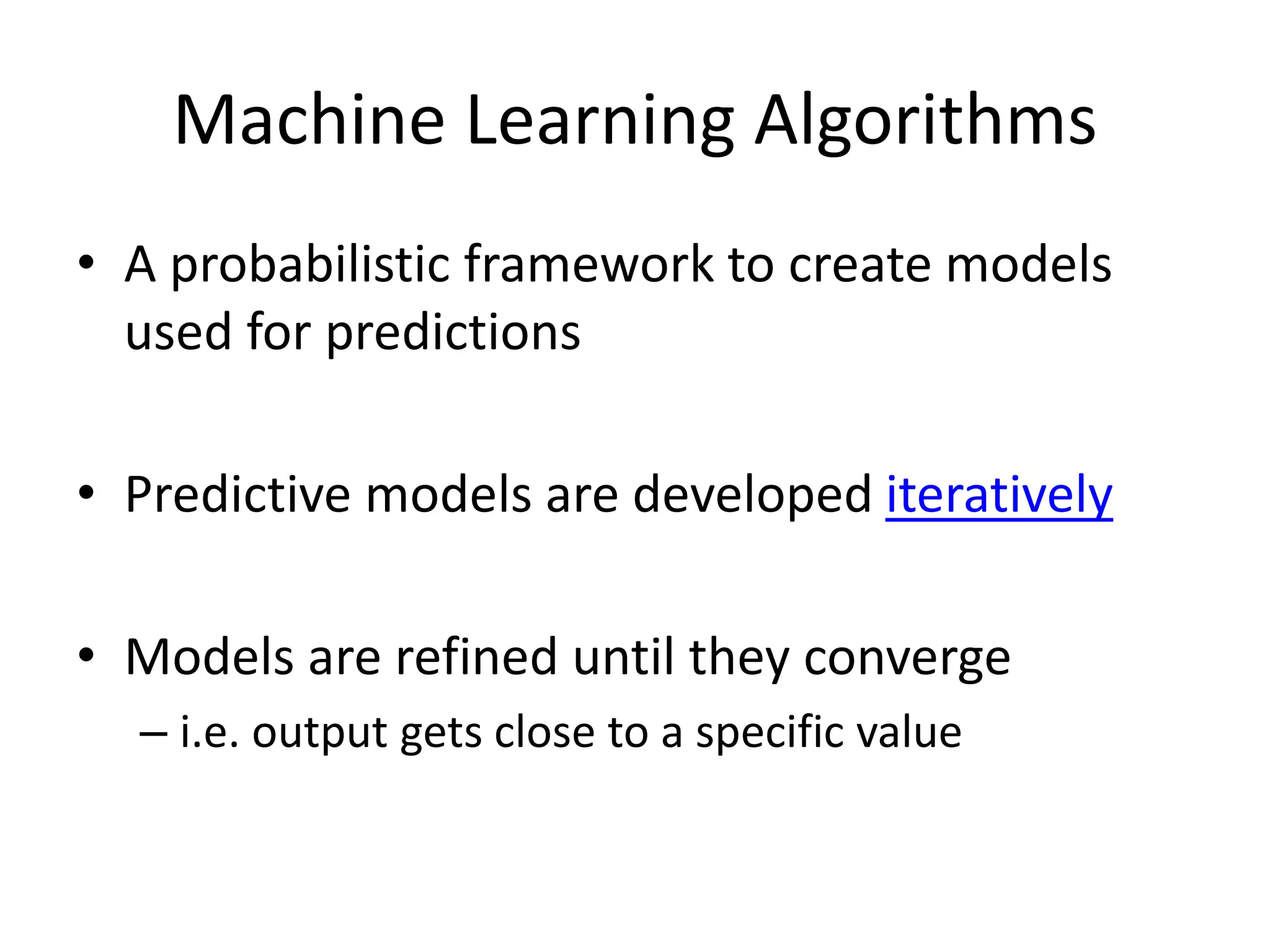 Machine Learning Algorithms
• A probabilistic framework to create models
used for predictions
• Predictive models are developed iteratively
• Models are refined until they converge
– i.e. output gets close to a specific value
 