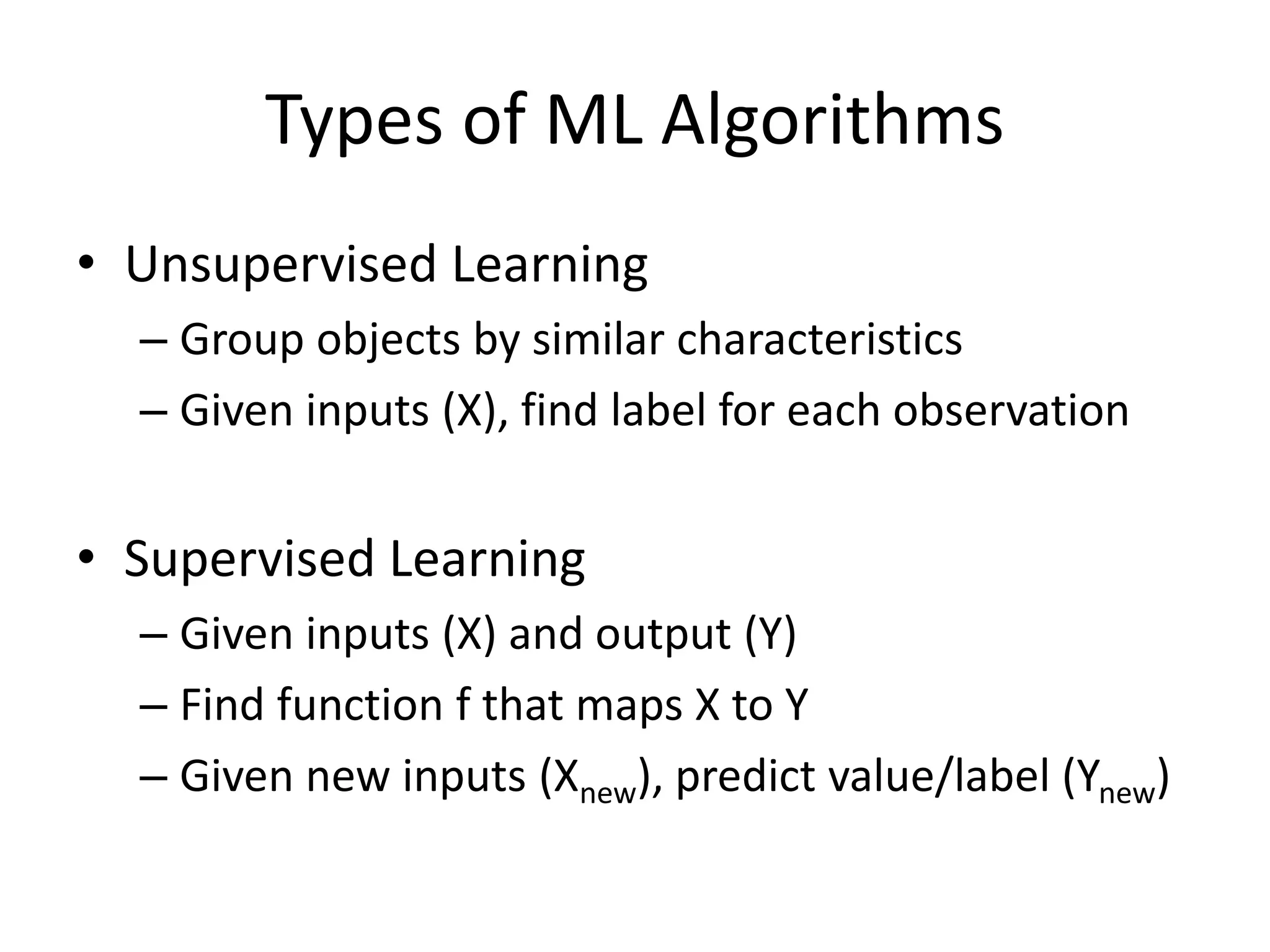 Types of ML Algorithms
• Unsupervised Learning
– Group objects by similar characteristics
– Given inputs (X), find label for each observation
• Supervised Learning
– Given inputs (X) and output (Y)
– Find function f that maps X to Y
– Given new inputs (Xnew), predict value/label (Ynew)
 