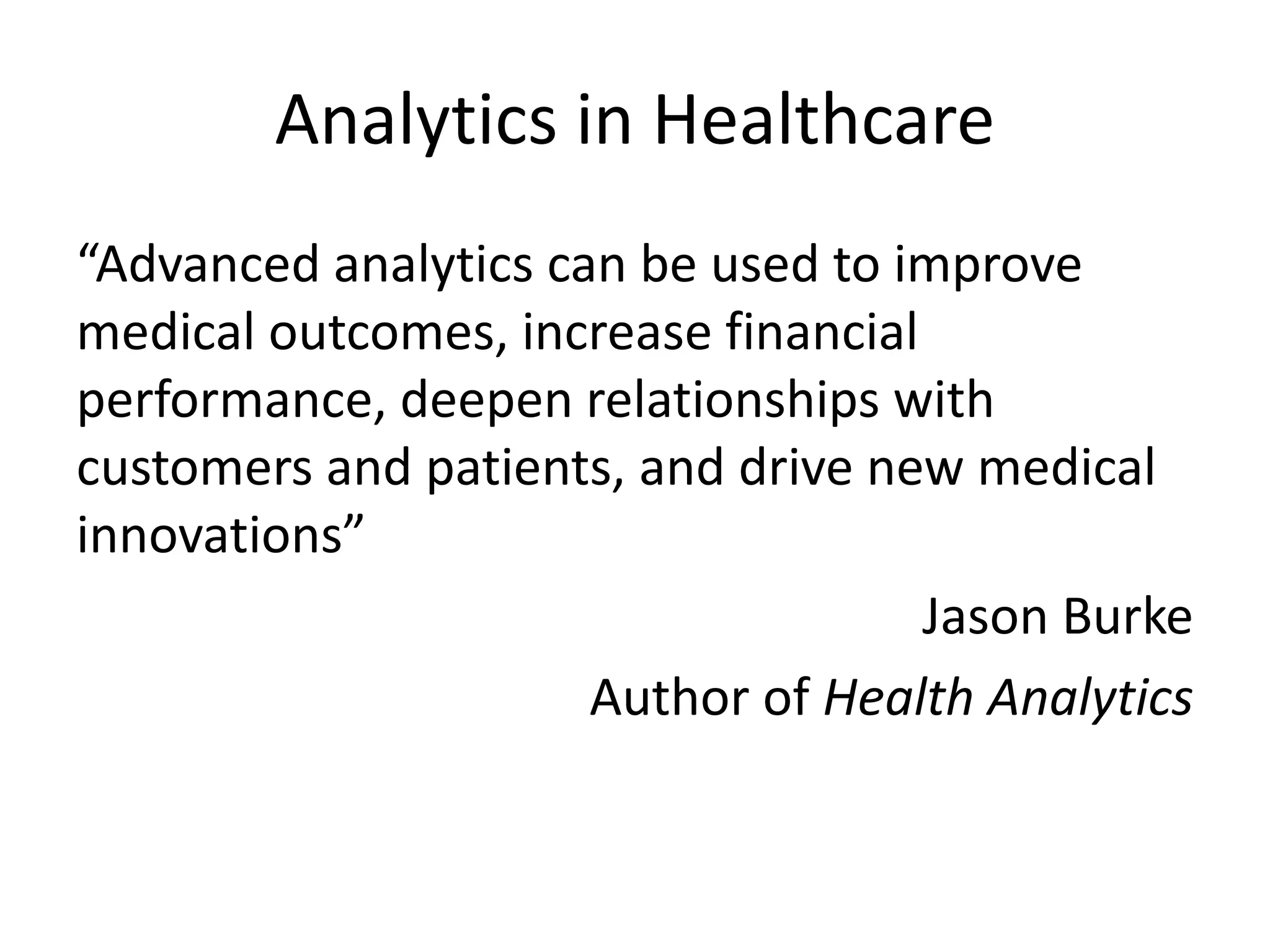 Analytics in Healthcare
“Advanced analytics can be used to improve
medical outcomes, increase financial
performance, deepen relationships with
customers and patients, and drive new medical
innovations”
Jason Burke
Author of Health Analytics
 