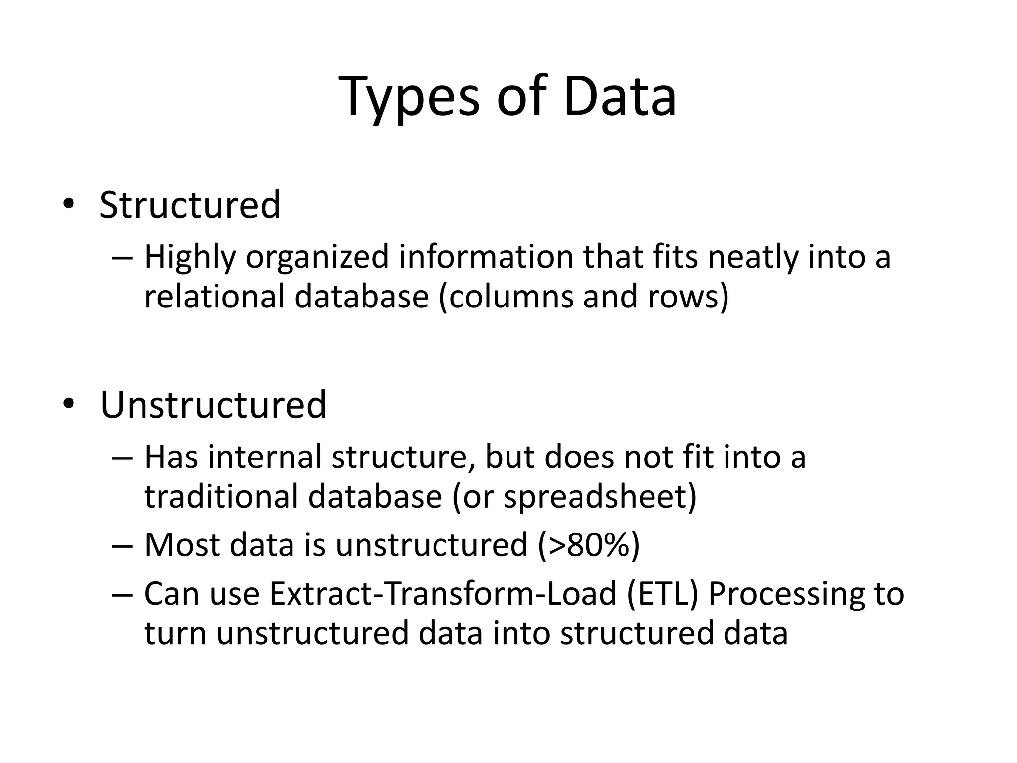 Types of Data
• Structured
– Highly organized information that fits neatly into a
relational database (columns and rows)
• Unstructured
– Has internal structure, but does not fit into a
traditional database (or spreadsheet)
– Most data is unstructured (>80%)
– Can use Extract-Transform-Load (ETL) Processing to
turn unstructured data into structured data
 