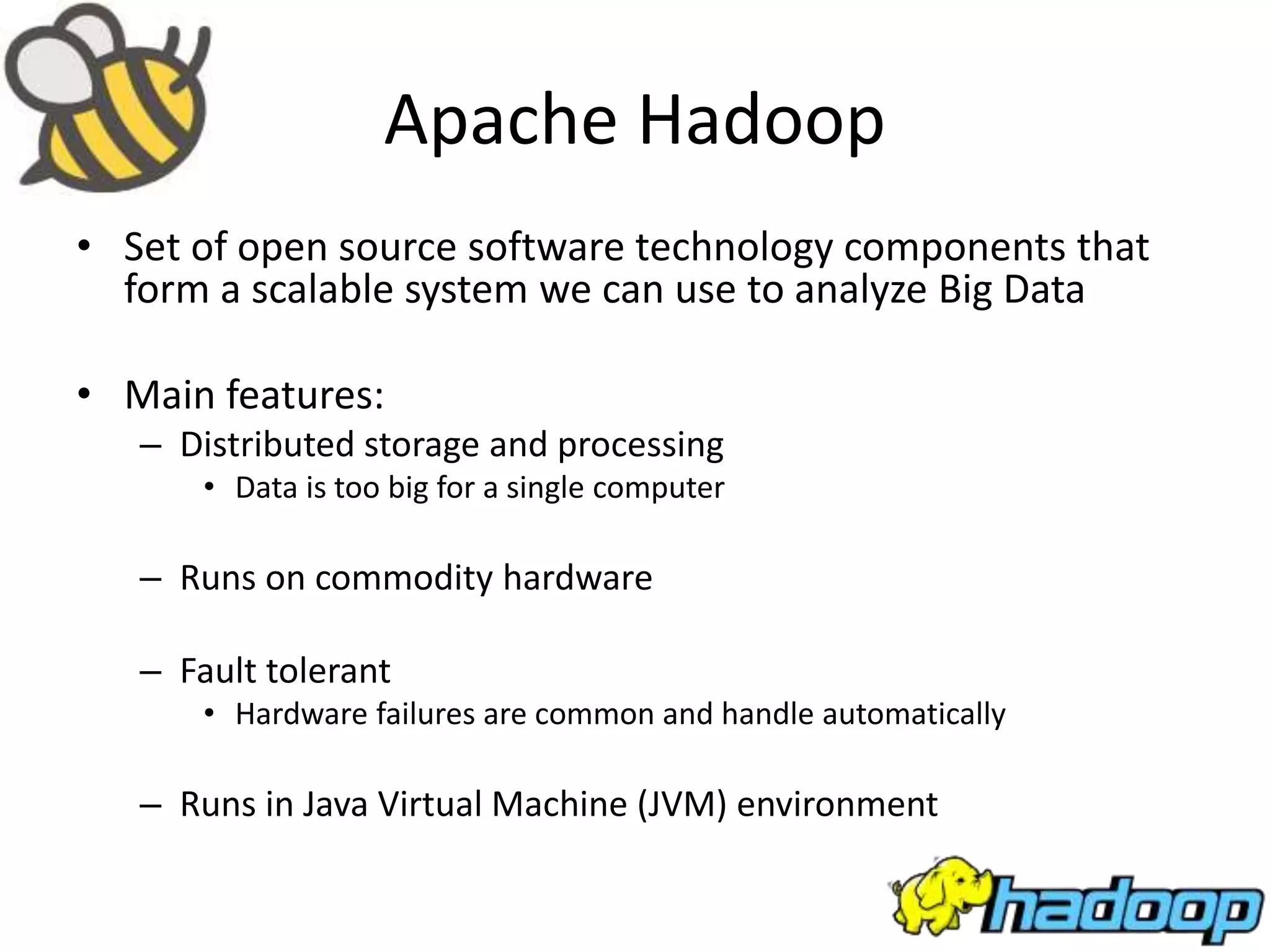 Apache Hadoop
• Set of open source software technology components that
form a scalable system we can use to analyze Big Data
• Main features:
– Distributed storage and processing
• Data is too big for a single computer
– Runs on commodity hardware
– Fault tolerant
• Hardware failures are common and handle automatically
– Runs in Java Virtual Machine (JVM) environment
 